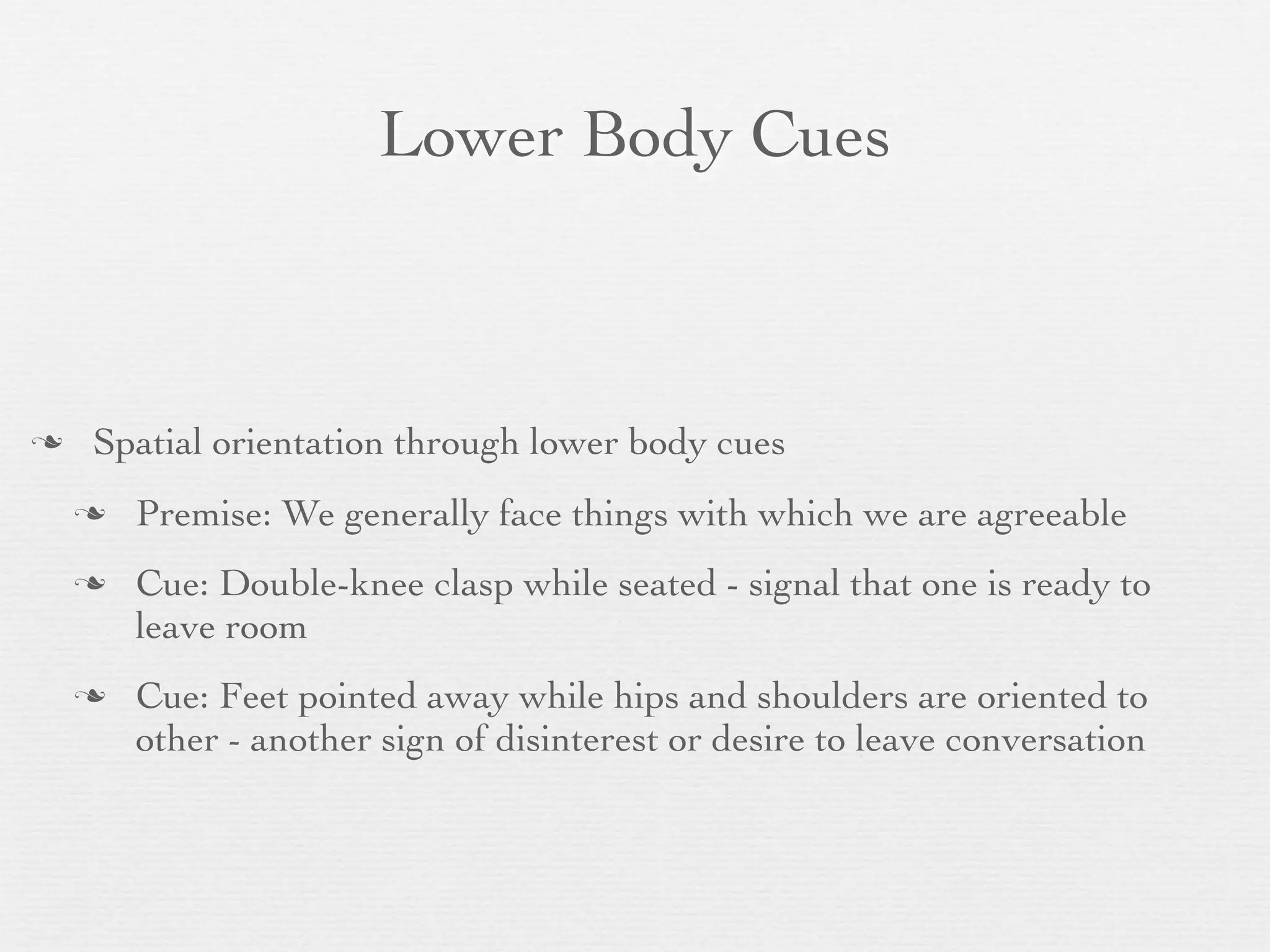 Lower Body Cues



   Spatial orientation through lower body cues
       Premise: We generally face things with which we are agreeable
       Cue: Double-knee clasp while seated - signal that one is ready to
        leave room
       Cue: Feet pointed away while hips and shoulders are oriented to
        other - another sign of disinterest or desire to leave conversation
 