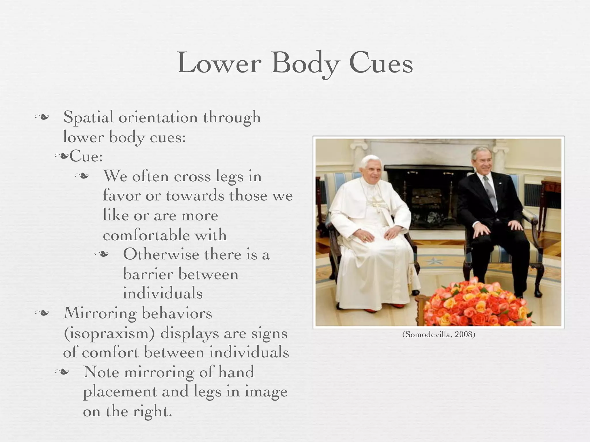 Lower Body Cues
 Spatial orientation through
  lower body cues:
 Cue:
     We often cross legs in
        favor or towards those we
        like or are more
        comfortable with
       Otherwise there is a
           barrier between
           individuals
 Mirroring behaviors
  (isopraxism) displays are signs   (Somodevilla, 2008)

  of comfort between individuals
  Note mirroring of hand
     placement and legs in image
     on the right.
 