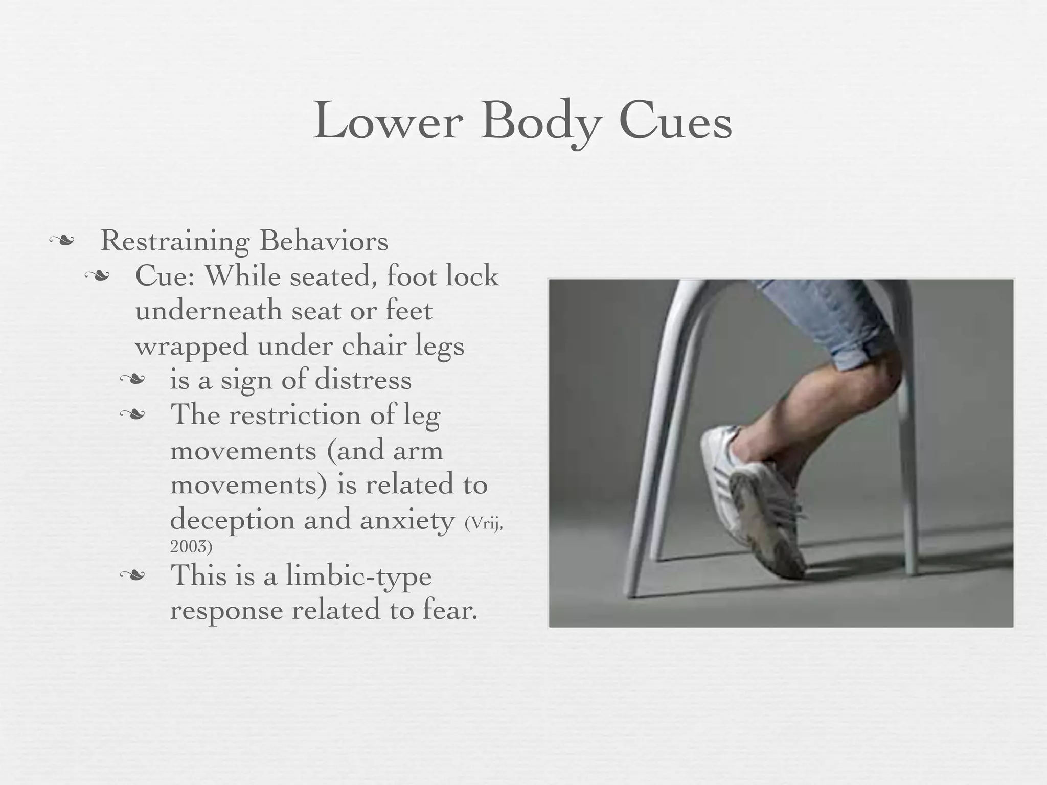Lower Body Cues
    Restraining Behaviors
     Cue: While seated, foot lock
       underneath seat or feet
       wrapped under chair legs
       is a sign of distress
       The restriction of leg
          movements (and arm
          movements) is related to
          deception and anxiety (Vrij,
          2003)
         This is a limbic-type
          response related to fear.
 