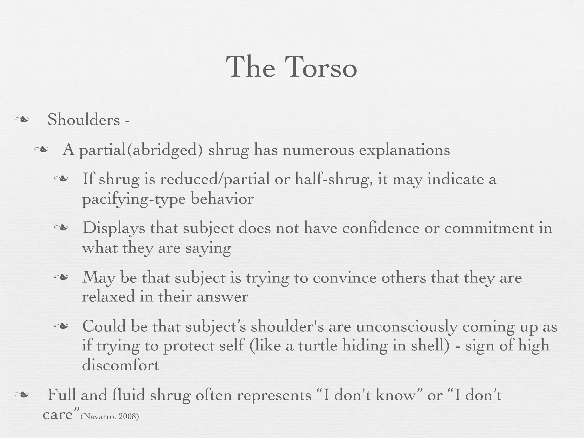 The Torso
   Shoulders -
       A partial(abridged) shrug has numerous explanations
           If shrug is reduced/partial or half-shrug, it may indicate a
            pacifying-type behavior
           Displays that subject does not have conﬁdence or commitment in
            what they are saying
           May be that subject is trying to convince others that they are
            relaxed in their answer
           Could be that subject’s shoulder's are unconsciously coming up as
            if trying to protect self (like a turtle hiding in shell) - sign of high
            discomfort
    Full and ﬂuid shrug often represents “I don't know” or “I don’t
    care”(Navarro, 2008)
 