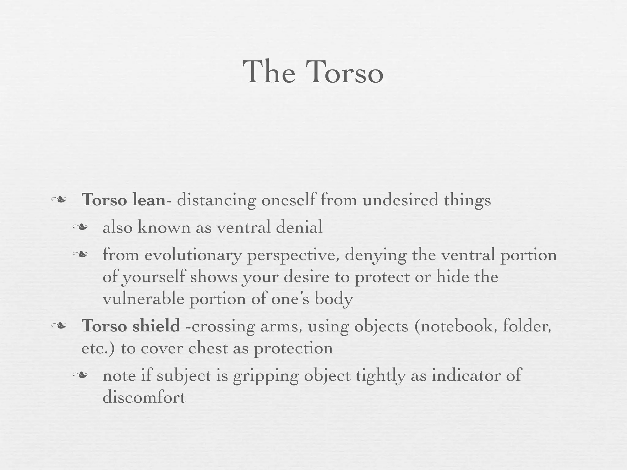 The Torso


 Torso lean- distancing oneself from undesired things
  also known as ventral denial

  from evolutionary perspective, denying the ventral portion
     of yourself shows your desire to protect or hide the
     vulnerable portion of one’s body
 Torso shield -crossing arms, using objects (notebook, folder,
  etc.) to cover chest as protection
  note if subject is gripping object tightly as indicator of
     discomfort
 