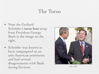 The Torso

   Note the Gerhard
    Schröder’s torso lean away
    from President George
    Bush in the image on the
    right.
   Schröder was known to
    have campaigned on an
    anti-American sentiments
    and had several
    disagreements with Bush
    during his term.               (BBC, 2003)
 