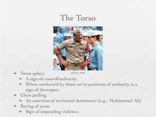 The Torso




 Torso splays              (O’Neil, 2009)

  A sign of control/authority
  When conducted by those not in positions of authority is a
    sign of disrespect
 Chest pufﬁng
  An assertion of territorial dominance (e.g., Muhammad Ali)
 Baring of torso
  Sign of impending violence.
 