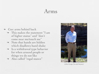 Arms

    Cue: arms behind back
     This makes the statement “I am
       of higher status” and “don’t
       come near me/touch me”
     Note that hands are hidden
       which disallows hand shake
     Is a withdrawal type behavior
       for when around people or
       things we do not like
     Also called “regal stance”

                                       (John Ensign Nevada Senator)
 