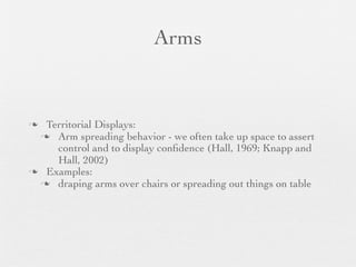 Arms


 Territorial Displays:
  Arm spreading behavior - we often take up space to assert
    control and to display conﬁdence (Hall, 1969; Knapp and
    Hall, 2002)
 Examples:
  draping arms over chairs or spreading out things on table
 