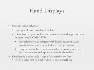 Hand Displays

 Cue: freezing behavior
  Is a sign of low conﬁdence or fear

  Liars tend to gesture less and move arms and legs less than
    honest people (Vrij, 2003)
    this behavior is consistent with limbic reactions and
       evolutionary desire to be hidden from predators
    Imagine a shoplifter at a store who has overly restricted
       arm movements and appears tense in shoulders
 Cue: hands under table - sign of discomfort or fear
  often a sign that subject trying to hide something
 