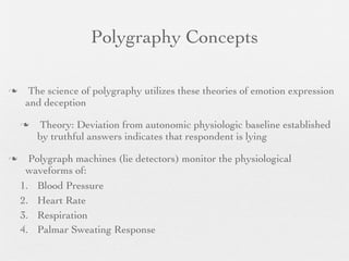 Polygraphy Concepts

     The science of polygraphy utilizes these theories of emotion expression
     and deception

       Theory: Deviation from autonomic physiologic baseline established
        by truthful answers indicates that respondent is lying

     Polygraph machines (lie detectors) monitor the physiological
     waveforms of:
    1. Blood Pressure
    2. Heart Rate
    3. Respiration
    4. Palmar Sweating Response
 
