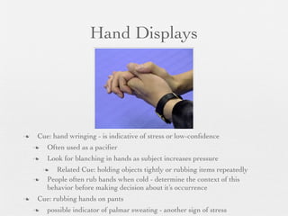 Hand Displays




   Cue: hand wringing - is indicative of stress or low-conﬁdence
       Often used as a paciﬁer
       Look for blanching in hands as subject increases pressure
          Related Cue: holding objects tightly or rubbing items repeatedly
       People often rub hands when cold - determine the context of this
        behavior before making decision about it’s occurrence
   Cue: rubbing hands on pants
       possible indicator of palmar sweating - another sign of stress
 