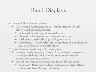Hand Displays

 General Hand Observations:
  Cue: overall hand appearance - can be sign of subject’s
    lifestyle and grooming habits.
    calloused hands- sign of manual labor
    chewed nails- sign of nervousness/insecurity
    well maintained nails - sign of higher status
    dirty hands - if coincides with other signs of poor hygiene
        can be indication of mental illness
 Cue: shaking hands - sign of nervousness
  shaking hands may also be sign of excitement (imagine a
    passenger shaking a ticket at airport) - must interpret
    context for accurate analysis
  Note if this display is a departure from subject’s norm
    those with Parkinson's, drug problems, or high caffeine
        intake will tremble more naturally
 