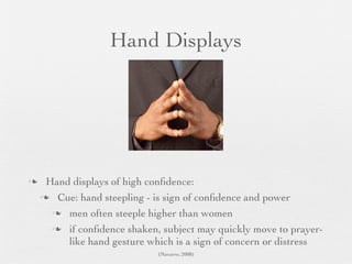 Hand Displays




    Hand displays of high conﬁdence:
     Cue: hand steepling - is sign of conﬁdence and power

       men often steeple higher than women

       if conﬁdence shaken, subject may quickly move to prayer-
         like hand gesture which is a sign of concern or distress
                             (Navarro, 2008)
 