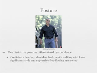 Posture




                                 (Walking Tall, 2003)

   Two distinctive postures differentiated by conﬁdence:
       Conﬁdent - head up, shoulders back, while walking with have
        signiﬁcant stride and expressive free-ﬂowing arm swing
 