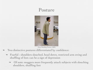 Posture




                                (Poor Standing Posture, 2009)

   Two distinctive postures differentiated by conﬁdence:
       Fearful - shoulders slouched, head down, restricted arm swing and
        shufﬂing of feet; can be a sign of depression
            Of note: muggers more frequently attack subjects with slouching
            shoulders, shufﬂing feet
 