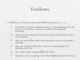 Emblems

   Emblems are Kinesics that meet following criteria (Ekman, 1976):
      1.   have direct verbal translation that can be substituted for the
           word or words they represent without affecting the
           meaning.
      2.   their precise meaning is known by most or all members of a
           social group
      3.   they are most often used with conscious intent to transmit a
           message
      4.   they are recognized by the receiver as meaningful and
           intentionally sent
      5.   the sender takes responsibility for them
      6.   they have clear meaning even when displayed out of context
 