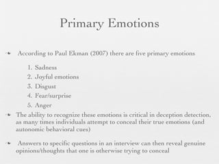 Primary Emotions

   According to Paul Ekman (2007) there are ﬁve primary emotions

        1. Sadness
        2. Joyful emotions
        3. Disgust
        4. Fear/surprise
        5. Anger
   The ability to recognize these emotions is critical in deception detection,
    as many times individuals attempt to conceal their true emotions (and
    autonomic behavioral cues)

    Answers to speciﬁc questions in an interview can then reveal genuine
    opinions/thoughts that one is otherwise trying to conceal
 