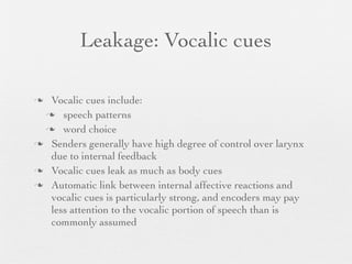 Leakage: Vocalic cues

 Vocalic cues include:
  speech patterns

  word choice

 Senders generally have high degree of control over larynx
  due to internal feedback
 Vocalic cues leak as much as body cues

 Automatic link between internal affective reactions and
  vocalic cues is particularly strong, and encoders may pay
  less attention to the vocalic portion of speech than is
  commonly assumed
 