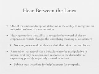 Hear Between the Lines

   One of the skills of deception detection is the ability to recognize the
    unspoken subtext of a conversation

   Hearing emotion: the ability to recognize how word choice or
    emphasis on words changes the underlying meaning of a statement

       Not everyone can do it: this is a skill that takes time and focus

   Remember that speech (as a behavior) may be manipulative in
    nature, or it may be a socialized response to the discomfort of
    expressing possibly negatively viewed emotions

       Subject may be asking for help/attempts for sympathy
 