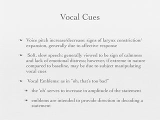 Vocal Cues

   Voice pitch increase/decrease: signs of larynx constriction/
    expansion, generally due to affective response
    Soft, slow speech: generally viewed to be sign of calmness
    and lack of emotional distress; however, if extreme in nature
    compared to baseline, may be due to subject manipulating
    vocal cues
   Vocal Emblems: as in “oh, that’s too bad”
       the ‘oh’ serves to increase in amplitude of the statement
       emblems are intended to provide direction in decoding a
        statement
 