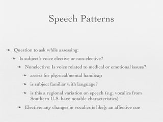 Speech Patterns


   Question to ask while assessing:
       Is subject’s voice elective or non-elective?
           Nonelective: Is voice related to medical or emotional issues?
               assess for physical/mental handicap
               is subject familiar with language?
               is this a regional variation on speech (e.g. vocalics from
                Southern U.S. have notable characteristics)
           Elective: any changes in vocalics is likely an affective cue
 