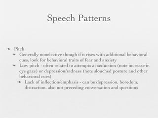 Speech Patterns


    Pitch
     Generally nonelective though if it rises with additional behavioral
        cues, look for behavioral traits of fear and anxiety
     Low pitch - often related to attempts at seduction (note increase in
        eye gaze) or depression/sadness (note slouched posture and other
        behavioral cues)
       Lack of inﬂection/emphasis - can be depression, boredom,
           distraction, also not preceding conversation and questions
 