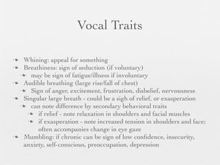 Vocal Traits

 Whining: appeal for something
 Breathiness: sign of seduction (if voluntary)
  may be sign of fatigue/illness if involuntary
 Audible breathing (large rise/fall of chest)
  Sign of anger, excitement, frustration, disbelief, nervousness
 Singular large breath - could be a sigh of relief, or exasperation
  can note difference by secondary behavioral traits
    if relief - note relaxation in shoulders and facial muscles
    if exasperation - note increased tension in shoulders and face;
       often accompanies change in eye gaze
 Mumbling: if chronic can be sign of low conﬁdence, insecurity,
  anxiety, self-conscious, preoccupation, depression
 