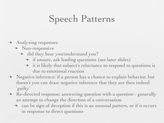 Speech Patterns

 Analyzing responses
  Non-responsive
     did they hear you/understand you?
        if unsure, ask leading questions (see later slides)
        it is likely that subject’s reluctance to respond to questions is
           due to emotional reaction
 Negative inference: if a person has a chance to explain behavior, but
  doesn’t you can draw negative inference that they are then indeed
  ‘guilty’
 Re-directed response: answering question with a question - generally
  an attempt to change the direction of a conversation
  can be sign of deception if this is an unusual pattern, or if it occurs
     in response to direct questions
 