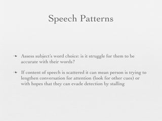 Speech Patterns


   Assess subject’s word choice: is it struggle for them to be
    accurate with their words?

   If content of speech is scattered it can mean person is trying to
    lengthen conversation for attention (look for other cues) or
    with hopes that they can evade detection by stalling
 