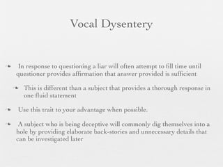 Vocal Dysentery


   In response to questioning a liar will often attempt to ﬁll time until
    questioner provides afﬁrmation that answer provided is sufﬁcient

       This is different than a subject that provides a thorough response in
        one ﬂuid statement

   Use this trait to your advantage when possible.

    A subject who is being deceptive will commonly dig themselves into a
    hole by providing elaborate back-stories and unnecessary details that
    can be investigated later
 