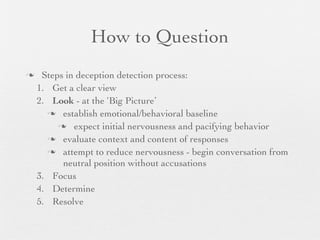 How to Question
    Steps in deception detection process:
    1. Get a clear view
    2. Look - at the ‘Big Picture’
       establish emotional/behavioral baseline

          expect initial nervousness and pacifying behavior

       evaluate context and content of responses

       attempt to reduce nervousness - begin conversation from
          neutral position without accusations
    3. Focus
    4. Determine
    5. Resolve
 