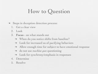 How to Question
    Steps in deception detection process:
    1. Get a clear view
    2. Look
    3. Focus - on what stands out
       When do you notice shifts from baseline?

       Look for increased us of pacifying behaviors

       Allow enough time for subject to have emotional response

       do not use machine-gun questioning

       Look for synchrony/emphasis in responses

    4. Determine
    5. Resolve
 