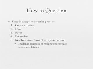 How to Question
    Steps in deception detection process:
    1. Get a clear view
    2. Look
    3. Focus
    4. Determine
    5. Resolve - move forward with your decision
       challenge response or making appropriate
          recommendations
 
