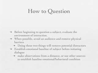 How to Question


 Before beginning to question a subject, evaluate the
  environment of interaction.
 When possible, avoid an audience and remove physical
  barriers
  Doing these two things will remove potential distractors
 Establish emotional baseline of subject before initiating
  dialogue
  make observations from a distance, or use other sources
     to establish baseline emotional/behavioral condition
 
