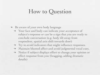 How to Question

    Be aware of your own body language
     Your face and body can indicate your acceptance of
       subject’s response or can be a sign that you are ready to
       conclude conversation (e.g. body tilt away from
       respondent, spatial axis shift towards door)
     Try to avoid indicators that might inﬂuence responses.
     Maintain blunted affect and avoid judgmental vocal cues.
     Notice if subject displays effort to change your opinion or
       effect response from you (bragging, adding dramatic
       details)
 