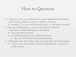 How to Question

 Volunteer info: use self-disclosure to gain additional information
  and increase subjects comfort to obtain confession
  example: “I’ve screwed up lots of times...we all make mistakes”
 Beware of deﬂections - stay on point and in control of
  conversation while allowing for spontaneity
  keep questions focused
  use pointed questions to avoid distractions
    they also elicit behavioral manifestations;
 Remember that idle chatter does not mean they are being honest
  truth is not evidenced by volume of information - it may be a
    smoke screen
 
