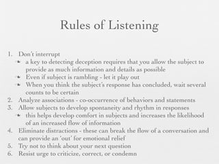 Rules of Listening

1. Don’t interrupt
   a key to detecting deception requires that you allow the subject to
      provide as much information and details as possible
   Even if subject is rambling - let it play out
   When you think the subject’s response has concluded, wait several
      counts to be certain
2. Analyze associations - co-occurrence of behaviors and statements
3. Allow subjects to develop spontaneity and rhythm in responses
   this helps develop comfort in subjects and increases the likelihood
      of an increased ﬂow of information
4. Eliminate distractions - these can break the ﬂow of a conversation and
   can provide an ‘out’ for emotional relief
5. Try not to think about your next question
6. Resist urge to criticize, correct, or condemn
 