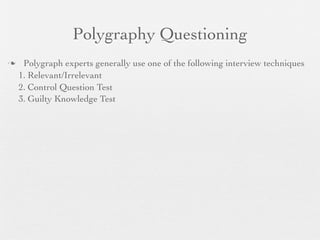 Polygraphy Questioning
    Polygraph experts generally use one of the following interview techniques
    1. Relevant/Irrelevant
    2. Control Question Test
    3. Guilty Knowledge Test
 