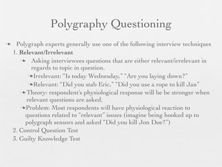 Polygraphy Questioning
    Polygraph experts generally use one of the following interview techniques
    1. Relevant/Irrelevant
        Asking interviewees questions that are either relevant/irrelevant in
           regards to topic in question.
          Irrelevant: “Is today Wednesday,” “Are you laying down?”

          Relevant: “Did you stab Eric,” “Did you use a rope to kill Jan”
        Theory: respondent’s physiological response will be be stronger when
         relevant questions are asked.
       Problem: Most respondents will have physiological reaction to
         questions related to “relevant” issues (imagine being hooked up to
         polygraph sensors and asked “Did you kill Jon Doe?”)
    2. Control Question Test
    3. Guilty Knowledge Test
 