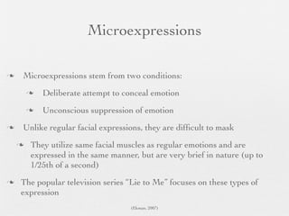 Microexpressions

   Microexpressions stem from two conditions:
           Deliberate attempt to conceal emotion
           Unconscious suppression of emotion
   Unlike regular facial expressions, they are difﬁcult to mask
       They utilize same facial muscles as regular emotions and are
        expressed in the same manner, but are very brief in nature (up to
        1/25th of a second)
   The popular television series “Lie to Me” focuses on these types of
    expression
                                    (Ekman, 2007)
 