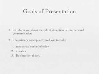 Goals of Presentation

    To inform you about the role of deception in interpersonal
     communication

    The primary concepts covered will include:

    1. non-verbal communication
    2. vocalics
    3. lie-detection theory
 