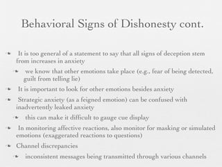 Behavioral Signs of Dishonesty cont.

    It is too general of a statement to say that all signs of deception stem
    from increases in anxiety
        we know that other emotions take place (e.g., fear of being detected,
        guilt from telling lie)
   It is important to look for other emotions besides anxiety
    Strategic anxiety (as a feigned emotion) can be confused with
    inadvertently leaked anxiety
       this can make it difﬁcult to gauge cue display
    In monitoring affective reactions, also monitor for masking or simulated
    emotions (exaggerated reactions to questions)
   Channel discrepancies
       inconsistent messages being transmitted through various channels
 