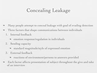 Concealing Leakage

    Many people attempt to conceal leakage with goal of evading detection
    Three factors that shape communications between individuals
    1. Internal feedback
         emotion response/regulation in individuals
    2. Sending capacity
         standard magnitude/style of expressed emotion
    3. External feedback
         reactions of environment/persons to answers provided
     Each factor affects presentation of subject throughout the give and take
     of an interview
 