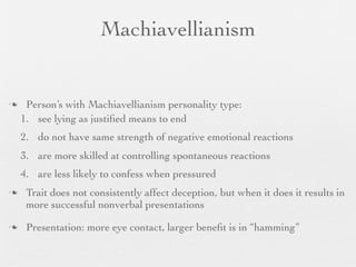 Machiavellianism


    Person’s with Machiavellianism personality type:
    1. see lying as justiﬁed means to end
    2. do not have same strength of negative emotional reactions
    3. are more skilled at controlling spontaneous reactions
    4. are less likely to confess when pressured
    Trait does not consistently affect deception, but when it does it results in
     more successful nonverbal presentations

    Presentation: more eye contact, larger beneﬁt is in “hamming”
 