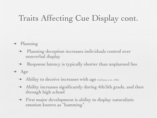 Traits Affecting Cue Display cont.

   Planning
       Planning deception increases individuals control over
        nonverbal display
       Response latency is typically shorter than unplanned lies
   Age
       Ability to deceive increases with age (DePaulo et al., 1985)
       Ability increases signiﬁcantly during 4th/5th grade, and then
        through high school
       First major development is ability to display naturalistic
        emotion known as “hamming”
 