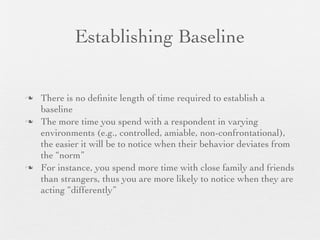 Establishing Baseline

   There is no deﬁnite length of time required to establish a
    baseline
   The more time you spend with a respondent in varying
    environments (e.g., controlled, amiable, non-confrontational),
    the easier it will be to notice when their behavior deviates from
    the “norm”
   For instance, you spend more time with close family and friends
    than strangers, thus you are more likely to notice when they are
    acting “differently”
 