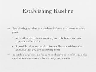 Establishing Baseline

   Establishing baseline can be done before actual contact takes
    place

       have other individuals provide you with details on their
        appearance/behavior
       if possible, view respondent from a distance without their
        knowing that you are observing them
   In establishing baseline, be sure to observe each of the qualities
    used in ﬁnal assessment: facial, body, and vocalic
 