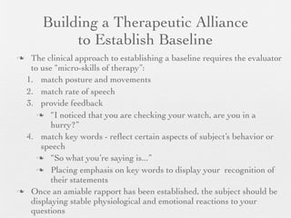Building a Therapeutic Alliance
            to Establish Baseline
 The clinical approach to establishing a baseline requires the evaluator
  to use “micro-skills of therapy”:
 1. match posture and movements
 2. match rate of speech
 3. provide feedback
     “I noticed that you are checking your watch, are you in a
        hurry?”
 4. match key words - reﬂect certain aspects of subject’s behavior or
     speech
     “So what you’re saying is...”

     Placing emphasis on key words to display your recognition of
        their statements
 Once an amiable rapport has been established, the subject should be
  displaying stable physiological and emotional reactions to your
  questions
 