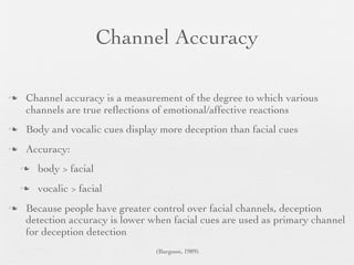 Channel Accuracy

   Channel accuracy is a measurement of the degree to which various
    channels are true reﬂections of emotional/affective reactions
   Body and vocalic cues display more deception than facial cues
   Accuracy:
       body > facial
       vocalic > facial
   Because people have greater control over facial channels, deception
    detection accuracy is lower when facial cues are used as primary channel
    for deception detection
                                 (Burgoon, 1989)
 
