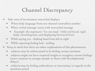 Channel Discrepancy
 Take note of inconsistent nonverbal displays
    When body language from one channel contradicts another
    When verbal message varies with nonverbal message
      Example: the statement “I’m not mad,” while red-faced, rigid
       body, clenching ﬁsts, and displaying furrowed brow
    While saying yes - shaking head from left to right
    While reporting feeling bad - smiling
 Keep in mind that there are other explanations of this phenomenon

    subjects may be embarrassed to be feeling certain emotions
    subjects might not have required insight to recognize current feelings
    (more common in younger people or those with developmental
    delays)
    subjects may be feeling ambivalence or uncertainty in regards to the
    questions posed
 
