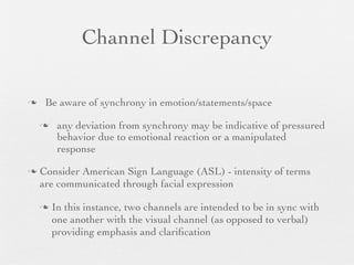 Channel Discrepancy

    Be aware of synchrony in emotion/statements/space

        any deviation from synchrony may be indicative of pressured
         behavior due to emotional reaction or a manipulated
         response

   Consider American Sign Language (ASL) - intensity of terms
    are communicated through facial expression

       In this instance, two channels are intended to be in sync with
        one another with the visual channel (as opposed to verbal)
        providing emphasis and clariﬁcation
 