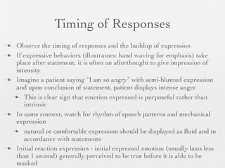 Timing of Responses
 Observe the timing of responses and the buildup of expression
 If expressive behaviors (illustrators: hand waving for emphasis) take
  place after statement, it is often an afterthought to give impression of
  intensity
 Imagine a patient saying “I am so angry” with semi-blunted expression
  and upon conclusion of statement, patient displays intense anger
  This is clear sign that emotion expressed is purposeful rather than
     intrinsic
 In same context, watch for rhythm of speech patterns and mechanical
  expression
  natural or comfortable expression should be displayed as ﬂuid and in
     accordance with statements
 Initial reaction expression - initial expressed emotion (usually lasts less
  than 1 second) generally perceived to be true before it is able to be
  masked
 