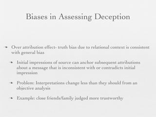 Biases in Assessing Deception


   Over attribution effect- truth bias due to relational context is consistent
    with general bias

       Initial impressions of source can anchor subsequent attributions
        about a message that is inconsistent with or contradicts initial
        impression

       Problem: Interpretations change less than they should from an
        objective analysis

       Example: close friends/family judged more trustworthy
 